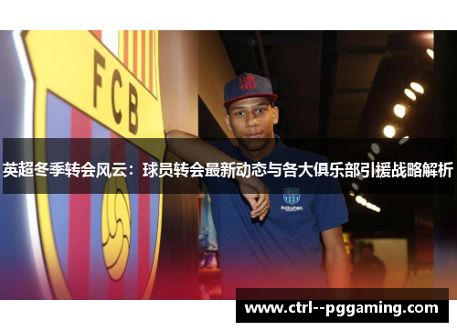 英超冬季转会风云：球员转会最新动态与各大俱乐部引援战略解析
