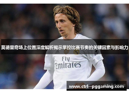 莫德里奇场上位置深度解析揭示掌控比赛节奏的关键因素与影响力
