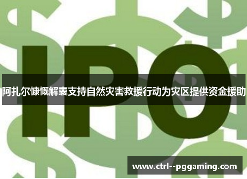 阿扎尔慷慨解囊支持自然灾害救援行动为灾区提供资金援助