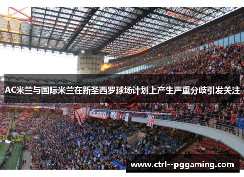 AC米兰与国际米兰在新圣西罗球场计划上产生严重分歧引发关注