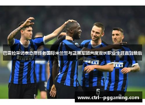 巴雷拉采访表态愿终老国际米兰誓与蓝黑军团共度漫长职业生涯直到最后 巴雷拉采访表态愿终老国际米兰誓与蓝黑军团共度漫长职业生涯直到最后