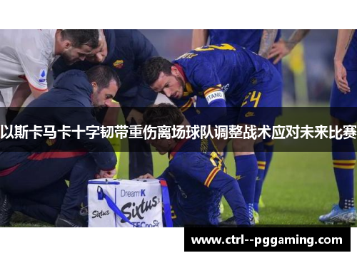 以斯卡马卡十字韧带重伤离场球队调整战术应对未来比赛 以斯卡马卡十字韧带重伤离场球队调整战术应对未来比赛